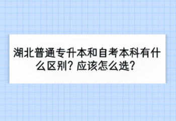 湖北普通专升本和自考本科有什么区别？应该怎么选？