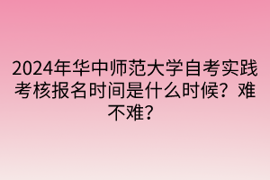 2024年华中师范大学自考实践考核报名时间是什么时候？难不难？