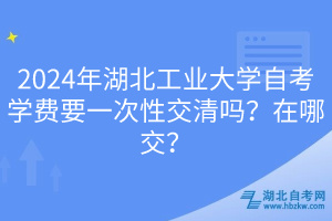 2024年湖北工业大学自考学费要一次性交清吗？在哪交？