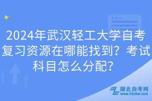 2024年武汉轻工大学自考复习资源在哪能找到？考试科目怎么分配？