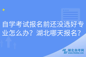 自学考试报名前还没选好专业怎么办？湖北哪天报名？