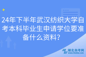 24年下半年武汉纺织大学自考本科毕业生申请学位要准备什么资料？