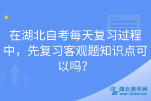 在湖北自考每天复习过程中，先复习客观题知识点可以吗？