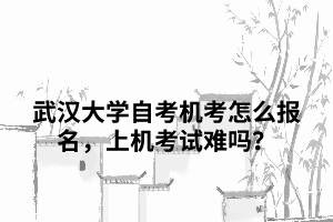 武汉大学自考机考怎么报名，上机考试难吗？