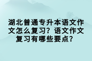 湖北普通专升本语文作文怎么复习？语文作文复习有哪些要点？