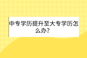 中专学历提升至大专学历怎么办？