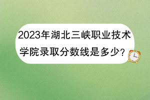 2023年湖北三峡职业技术学院录取分数线是多少？