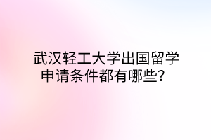 武汉轻工大学出国留学申请条件都有哪些？