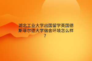 湖北工业大学出国留学英国德斯菲尔德大学宿舍环境怎么样？