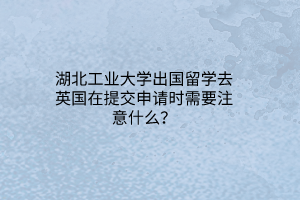 湖北工业大学出国留学去英国在提交申请时需要注意什么？