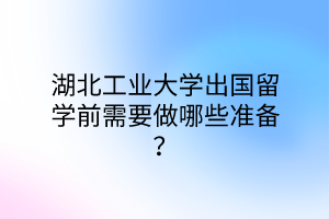 湖北工业大学出国留学前需要做哪些准备？