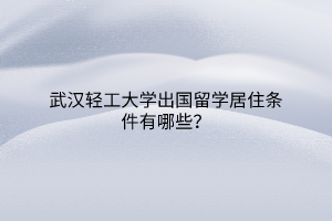 武汉轻工大学出国留学居住条件有哪些？