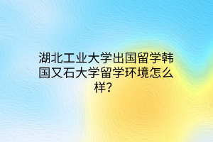 湖北工业大学出国留学韩国又石大学留学环境怎么样？