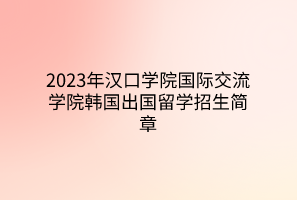 2023年汉口学院国际交流学院韩国出国留学招生简章