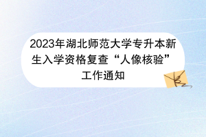 2023年湖北师范大学专升本新生入学资格复查“人像核验”工作通知