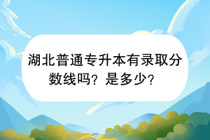 湖北普通专升本有录取分数线吗？是多少？