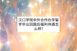 汉口学院中外合作办学留学毕业回国后福利待遇怎么样？