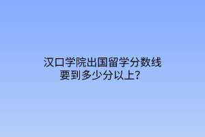 汉口学院出国留学分数线要到多少分以上？