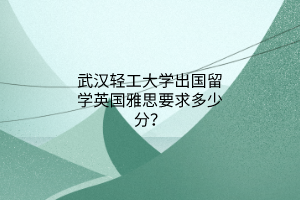 武汉轻工大学出国留学英国雅思要求多少分？