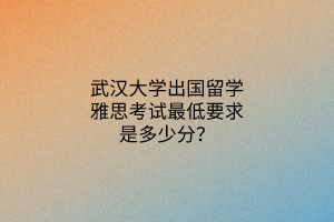 武汉大学出国留学雅思考试最低要求是多少分？