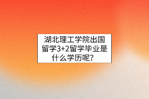 湖北理工学院出国留学3+2留学毕业是什么学历呢？