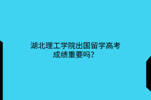 湖北理工学院出国留学高考成绩重要吗？