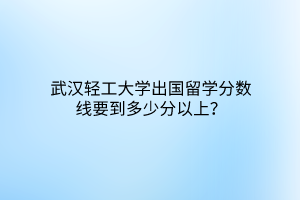 武汉轻工大学出国留学分数线要到多少分以上？