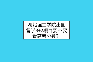 湖北理工学院出国留学3+2项目要不要看高考分数？