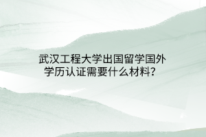 武汉工程大学出国留学国外学历认证需要什么材料？