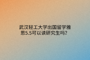 武汉轻工大学出国留学雅思5.5可以读研究生吗？