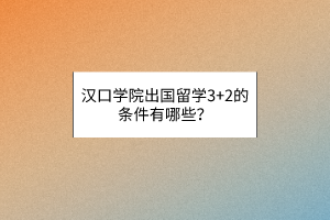 汉口学院出国留学3+2的条件有哪些？