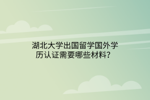 湖北大学出国留学国外学历认证需要哪些材料？