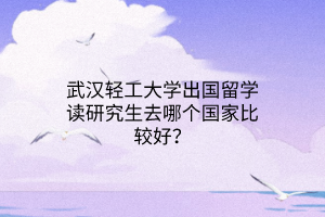 武汉轻工大学出国留学读研究生去哪个国家比较好？