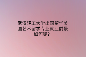 武汉轻工大学出国留学美国艺术留学专业就业前景如何呢？