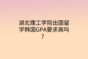 湖北理工学院出国留学韩国GPA要求高吗？