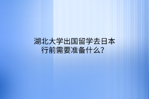 湖北大学出国留学去日本行前需要准备什么？