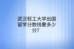 武汉轻工大学出国留学分数线要多少分？