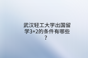 武汉轻工大学出国留学3+2的条件有哪些？