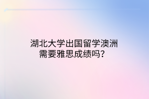 湖北大学出国留学澳洲需要雅思成绩吗？