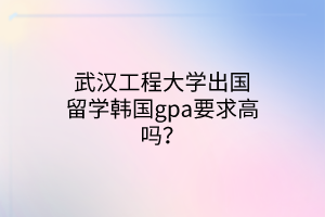 武汉工程大学出国留学韩国gpa要求高吗？