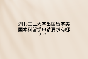 湖北工业大学出国留学美国本科留学申请要求有哪些？