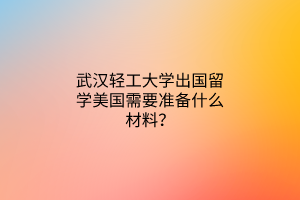 武汉轻工大学出国留学美国需要准备什么材料？