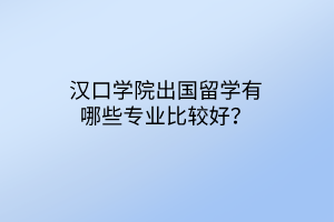 汉口学院出国留学有哪些专业比较好？