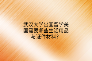 武汉大学出国留学美国需要哪些生活用品与证件材料？