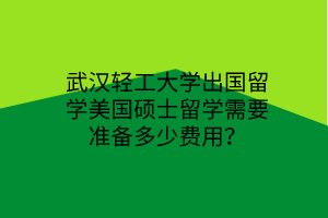 武汉轻工大学出国留学美国硕士留学需要准备多少费用？