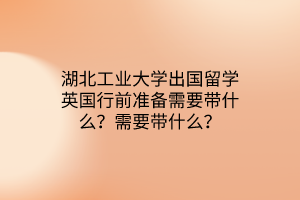 湖北工业大学出国留学英国行前准备需要带什么？需要带什么？