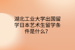 湖北工业大学出国留学日本艺术生留学条件是什么？