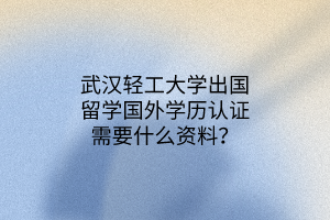 武汉轻工大学出国留学国外学历认证需要什么资料？