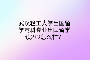 武汉轻工大学出国留学商科专业出国留学读2+2怎么样？(1)