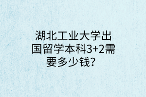 湖北工业大学出国留学本科3+2需要多少钱？